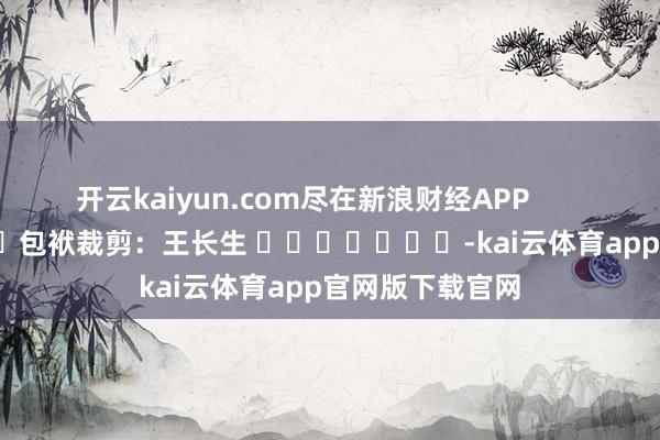 开云kaiyun.com尽在新浪财经APP            						包袱裁剪：王长生 							-kai云体育app官网版下载官网