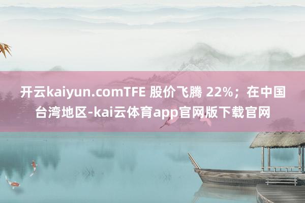 开云kaiyun.comTFE 股价飞腾 22%；在中国台湾地区-kai云体育app官网版下载官网