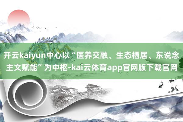 开云kaiyun中心以“医养交融、生态栖居、东说念主文赋能”为中枢-kai云体育app官网版下载官网