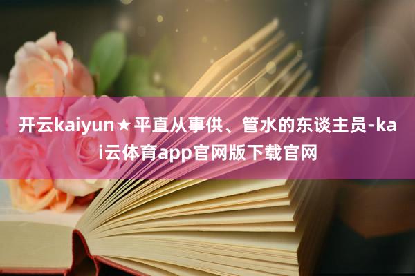 开云kaiyun★平直从事供、管水的东谈主员-kai云体育app官网版下载官网