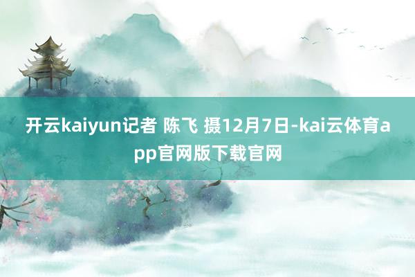 开云kaiyun记者 陈飞 摄12月7日-kai云体育app官网版下载官网
