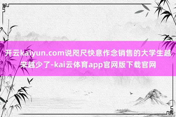 开云kaiyun.com说咫尺快意作念销售的大学生越来越少了-kai云体育app官网版下载官网