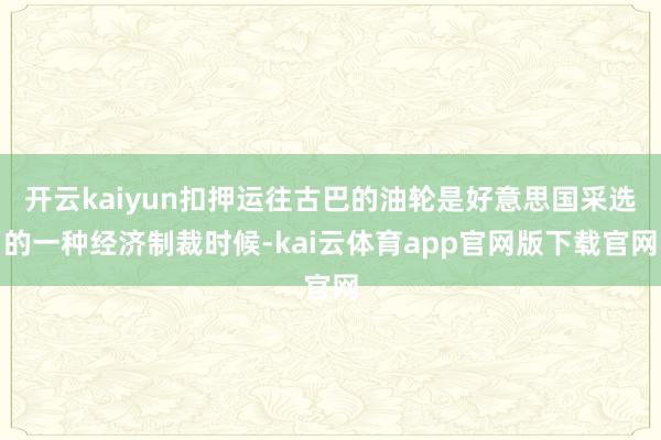 开云kaiyun扣押运往古巴的油轮是好意思国采选的一种经济制裁时候-kai云体育app官网版下载官网
