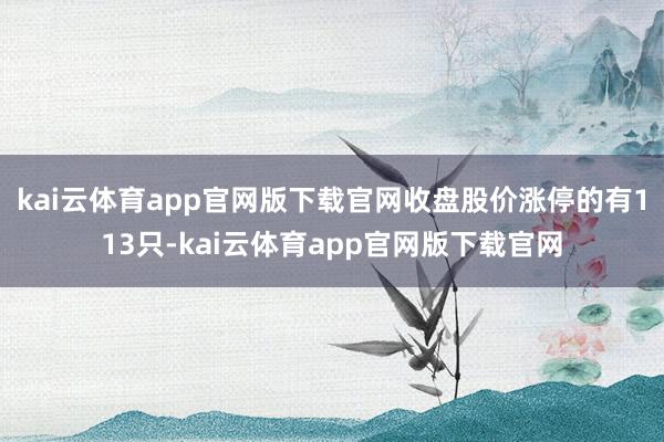 kai云体育app官网版下载官网收盘股价涨停的有113只-kai云体育app官网版下载官网
