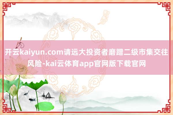 开云kaiyun.com请远大投资者磨蹭二级市集交往风险-kai云体育app官网版下载官网