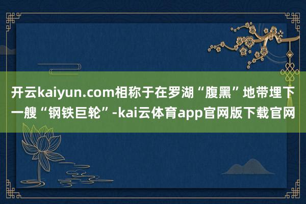 开云kaiyun.com相称于在罗湖“腹黑”地带埋下一艘“钢铁巨轮”-kai云体育app官网版下载官网