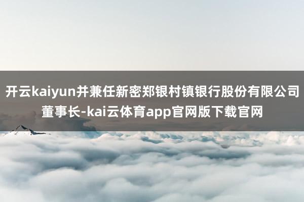 开云kaiyun并兼任新密郑银村镇银行股份有限公司董事长-kai云体育app官网版下载官网