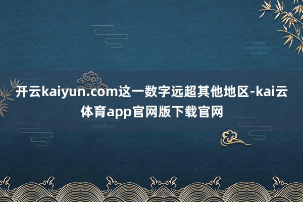 开云kaiyun.com这一数字远超其他地区-kai云体育app官网版下载官网