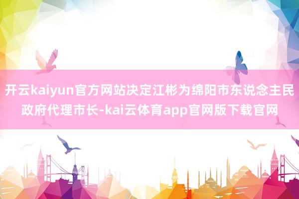 开云kaiyun官方网站决定江彬为绵阳市东说念主民政府代理市长-kai云体育app官网版下载官网