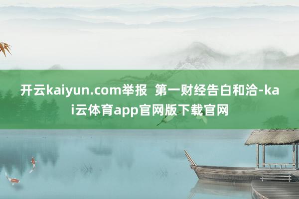 开云kaiyun.com举报  第一财经告白和洽-kai云体育app官网版下载官网